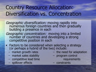 Country Resource Allocation:  Diversification vs. Concentration Geographic diversification:  moving rapidly into numerous foreign countries and then gradually building a presence in each  Geographic concentration:   moving into a limited number of countries and developing a strong competitive position in each • Factors to be considered when selecting a strategy  (or perhaps a hybrid of the two) include: ̶  market growth rates ̶  the need for adaptation ̶  market sales stability ̶  program control ̶  competitive lead time requirements ̶  spillover effects ̶  constraints 12- 