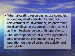 • When allocating resources across countries,  a company must consider its need for reinvestment vs. divestment, its preference for diversification vs. concentration, as well as the interdependence of its operations.  • The interdependence of a firm ’ s operations may obscure the real impact of a given operation on overall corporate activity and profitability. 12- 