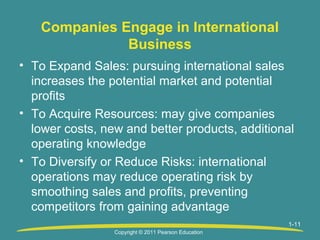 Companies Engage in International
Business
• To Expand Sales: pursuing international sales
increases the potential market and potential
profits
• To Acquire Resources: may give companies
lower costs, new and better products, additional
operating knowledge
• To Diversify or Reduce Risks: international
operations may reduce operating risk by
smoothing sales and profits, preventing
competitors from gaining advantage
1-11
1
Copyright © 2011 Pearson Education

 