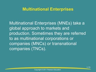 Multinational Enterprises
Multinational Enterprises (MNEs) take a
global approach to markets and
production. Sometimes they are referred
to as multinational corporations or
companies (MNCs) or transnational
companies (TNCs).

1-13
Copyright © 2011 Pearson Education

 