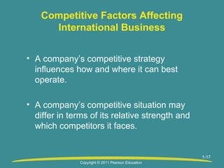 Competitive Factors Affecting
International Business
• A company’s competitive strategy
influences how and where it can best
operate.
• A company’s competitive situation may
differ in terms of its relative strength and
which competitors it faces.

1-17
Copyright © 2011 Pearson Education

 