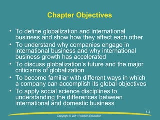 Chapter Objectives
• To define globalization and international
business and show how they affect each other
• To understand why companies engage in
international business and why international
business growth has accelerated
• To discuss globalization’s future and the major
criticisms of globalization
• To become familiar with different ways in which
a company can accomplish its global objectives
• To apply social science disciplines to
understanding the differences between
international and domestic business
1-3
Copyright © 2011 Pearson Education

 