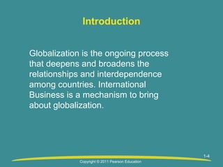 Introduction
Globalization is the ongoing process
that deepens and broadens the
relationships and interdependence
among countries. International
Business is a mechanism to bring
about globalization.

1-4
Copyright © 2011 Pearson Education

 