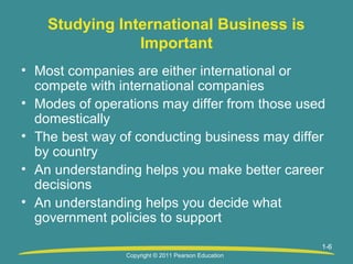 Studying International Business is
Important
• Most companies are either international or
compete with international companies
• Modes of operations may differ from those used
domestically
• The best way of conducting business may differ
by country
• An understanding helps you make better career
decisions
• An understanding helps you decide what
government policies to support
1-6
Copyright © 2011 Pearson Education

 