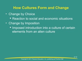 Copyright © 2011 Pearson Education, Inc. publishing as Prentice Hall
2-12
How Cultures Form and Change
• Change by Choice
 Reaction to social and economic situations
• Change by Imposition
 Imposed introduction into a culture of certain
elements from an alien culture
 