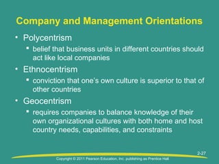 Copyright © 2011 Pearson Education, Inc. publishing as Prentice Hall
2-27
Company and Management Orientations
• Polycentrism
 belief that business units in different countries should
act like local companies
• Ethnocentrism
 conviction that one’s own culture is superior to that of
other countries
• Geocentrism
 requires companies to balance knowledge of their
own organizational cultures with both home and host
country needs, capabilities, and constraints
 