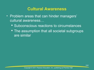 Copyright © 2011 Pearson Education, Inc. publishing as Prentice Hall
2-8
Cultural Awareness
• Problem areas that can hinder managers’
cultural awareness…
 Subconscious reactions to circumstances
 The assumption that all societal subgroups
are similar
 