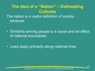 Copyright © 2011 Pearson Education, Inc. publishing as Prentice Hall
2-9
The Idea of a “Nation” – Delineating
Cultures
The nation is a useful definition of society
because:
• Similarity among people is a cause and an effect
of national boundaries
• Laws apply primarily along national lines
 