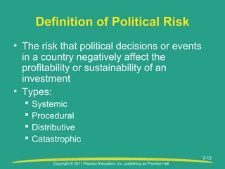 Copyright © 2011 Pearson Education, Inc. publishing as Prentice Hall
3-13
Definition of Political Risk
• The risk that political decisions or events
in a country negatively affect the
profitability or sustainability of an
investment
• Types:
 Systemic
 Procedural
 Distributive
 Catastrophic
 