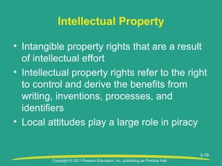 Copyright © 2011 Pearson Education, Inc. publishing as Prentice Hall
3-19
• Intangible property rights that are a result
of intellectual effort
• Intellectual property rights refer to the right
to control and derive the benefits from
writing, inventions, processes, and
identifiers
• Local attitudes play a large role in piracy
Intellectual Property
 
