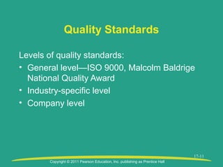 Copyright © 2011 Pearson Education, Inc. publishing as Prentice Hall
17-11
Quality Standards
Levels of quality standards:
• General level—ISO 9000, Malcolm Baldrige
National Quality Award
• Industry-specific level
• Company level
 