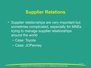 Copyright © 2011 Pearson Education, Inc. publishing as Prentice Hall
17-16
Supplier Relations
• Supplier relationships are very important but
sometimes complicated, especially for MNEs
trying to manage supplier relationships
around the world
– Case: Toyota
– Case: JCPenney
 