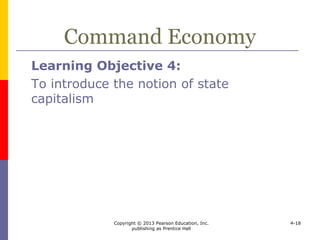 Copyright © 2013 Pearson Education, Inc.
publishing as Prentice Hall
4-18
Command Economy
 In a command economy the visible hand
of the state supersedes the invisible hand
of individuals
 Government
 owns and controls resources
 determines prices
 Communism
 