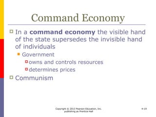 Copyright © 2013 Pearson Education, Inc.
publishing as Prentice Hall
4-19
Mixed Economy
 Most economies are mixed economies
 fall between market and command economies
 Socialism
 regulate economic activity with a focus on
social equality and a fair distribution of wealth
 