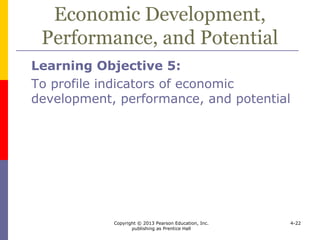 Copyright © 2013 Pearson Education, Inc.
publishing as Prentice Hall
4-22
Economic Development,
Performance, and Potential
 Broad classes of countries include
 developing countries
 largest number of countries
 low per capita income
 emerging economies
 fast growing, relatively prosperous
 BRICs – Brazil, Russia, India, and China
 developed countries
 high per capita income and standard of
living
 like the U.S., Japan, France, Australia
 