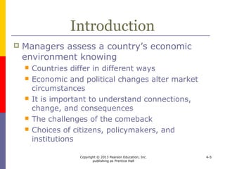 Copyright © 2013 Pearson Education, Inc.
publishing as Prentice Hall
4-5
International
Economic Analysis
 A universal assessment of economic
environments is difficult because
 it is difficult to stipulate a definitive set of
indicators to estimate the performance and
potential of a country’s economy
 today’s set of perfect measures may prove
imperfect tomorrow
 interdependencies complicate interpreting the
relationship among elements of the economic
environment
 