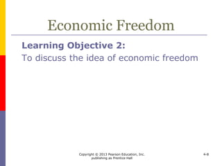 Copyright © 2013 Pearson Education, Inc.
publishing as Prentice Hall
4-8
Economic Freedom
 Economic freedom – people have the
right to work, produce, consume, save,
and invest the way they prefer
 measured across business freedom, monetary
freedom, fiscal freedom, investment freedom,
freedom from corruption, property rights, trade
freedom, government size, financial freedom,
and labor freedom
 