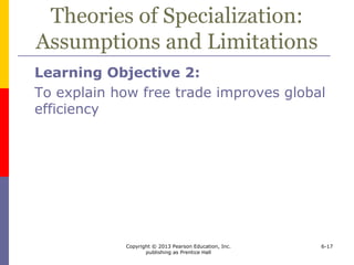 Copyright © 2013 Pearson Education, Inc.
publishing as Prentice Hall
6-17
Theories of Specialization:
Assumptions and Limitations
Learning Objective 2:
To explain how free trade improves global
efficiency
 