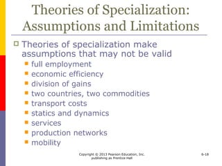 Copyright © 2013 Pearson Education, Inc.
publishing as Prentice Hall
6-18
Theories of Specialization:
Assumptions and Limitations
 Theories of specialization make
assumptions that may not be valid
 full employment
 economic efficiency
 division of gains
 two countries, two commodities
 transport costs
 statics and dynamics
 services
 production networks
 mobility
 