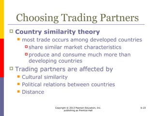 Copyright © 2013 Pearson Education, Inc.
publishing as Prentice Hall
6-23
Choosing Trading Partners
 Country similarity theory
 most trade occurs among developed countries
 share similar market characteristics
 produce and consume much more than
developing countries
 Trading partners are affected by
 Cultural similarity
 Political relations between countries
 Distance
 