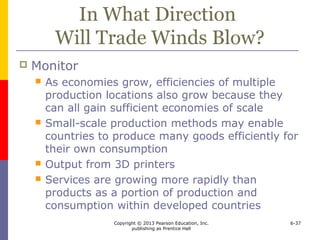Copyright © 2013 Pearson Education, Inc.
publishing as Prentice Hall
6-37
In What Direction
Will Trade Winds Blow?
 Monitor
 As economies grow, efficiencies of multiple
production locations also grow because they
can all gain sufficient economies of scale
 Small-scale production methods may enable
countries to produce many goods efficiently for
their own consumption
 Output from 3D printers
 Services are growing more rapidly than
products as a portion of production and
consumption within developed countries
 