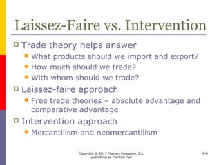 Copyright © 2013 Pearson Education, Inc.
publishing as Prentice Hall
6-4
Laissez-Faire vs. Intervention
 Trade theory helps answer
 What products should we import and export?
 How much should we trade?
 With whom should we trade?
 Laissez-faire approach
 Free trade theories – absolute advantage and
comparative advantage
 Intervention approach
 Mercantilism and neomercantilism
 