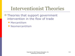 Copyright © 2013 Pearson Education, Inc.
publishing as Prentice Hall
6-9
Interventionist Theories
 Theories that support government
intervention in the flow of trade
 Mercantilism
 Neomercantilism
 