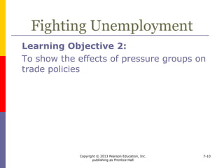 Copyright © 2013 Pearson Education, Inc.
publishing as Prentice Hall
7-10
Fighting Unemployment
 The unemployed are the most effective pressure
group
 But, import restrictions
 can lead to retaliation by other countries
 are less likely retaliated against effectively by small
economies
 are less likely to be met with retaliation if implemented
by small economies
 may decrease export jobs because of price increases for
components
 may decrease export jobs because of lower incomes
abroad
 
