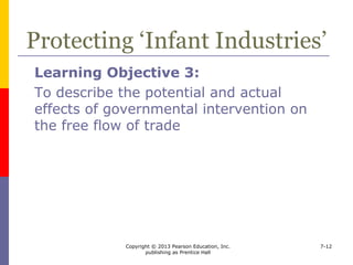 Copyright © 2013 Pearson Education, Inc.
publishing as Prentice Hall
7-12
Protecting ‘Infant Industries’
 The infant industry argument
 government protection of import competition is
necessary to help certain industries evolve
from high-cost to low-cost production
 Used by developing countries
 