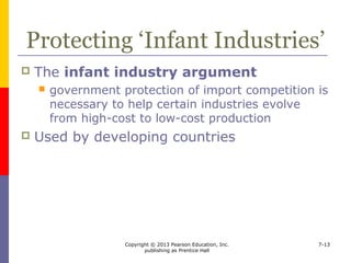 Copyright © 2013 Pearson Education, Inc.
publishing as Prentice Hall
7-13
Developing an Industrial Base
 Countries promote industrialization
because it
 brings faster growth than agriculture
 brings in investment funds
 diversifies the economy
 brings more income than primary products do
 reduces imports and promotes exports
 helps the nation-building process
 