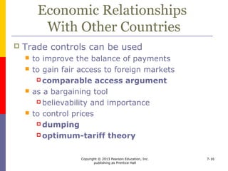 Copyright © 2013 Pearson Education, Inc.
publishing as Prentice Hall
7-16
Noneconomic Rationales for
Government Intervention
 Noneconomic rationales include
 Maintaining essential industries
 Promoting acceptable practices abroad
 Maintaining or extending spheres of influence
 Preserving national culture
 