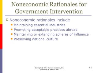 Copyright © 2013 Pearson Education, Inc.
publishing as Prentice Hall
7-17
Maintaining Essential Industries
 The essential industry argument
 protect essential industries so the country is
not dependent on foreign supplies during war
 Countries must
 determine which industries are essential
 consider costs and alternatives
 consider political consequences
 
