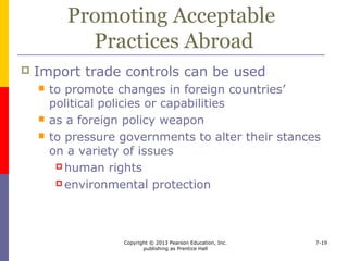 Copyright © 2013 Pearson Education, Inc.
publishing as Prentice Hall
7-19
Maintaining or Extending
Spheres of Influence
 Governments provide assistance and
encourage imports from countries that join
a political alliance or vote a preferred way
within international bodies
 Cotonou Agreement
 A country’s trade restrictions may coerce
governments to follow certain political
actions or punish companies whose
governments do not
 
