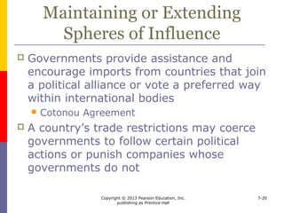 Copyright © 2013 Pearson Education, Inc.
publishing as Prentice Hall
7-20
Preserving National Culture
 In order to preserve national culture,
countries
 limit foreign products and services in certain
sectors
 Canada’s cultural sovereignty
 prohibit exports of art and historical items
deemed important to national heritage
 