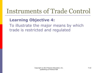 Copyright © 2013 Pearson Education, Inc.
publishing as Prentice Hall
7-22
Instruments of Trade Control
 Two types of trade controls
 those that indirectly affect the amount traded
by directly influencing prices of exports or
imports
 those that directly limit the amount of a good
that can be traded
 