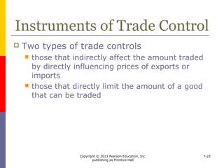 Copyright © 2013 Pearson Education, Inc.
publishing as Prentice Hall
7-23
Tariffs
 Tariffs are also known as duties
 refer to a government levied tax on goods
shipped internationally
 Tariffs may be levied
 on goods entering, leaving, or passing through
a country
 for protection or revenue
 on a per unit basis or a value basis
 export tariffs
 transit tariffs
 import tariffs
 