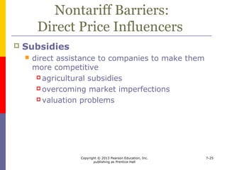Copyright © 2013 Pearson Education, Inc.
publishing as Prentice Hall
7-25
Nontariff Barriers:
Direct Price Influencers
 Aid and loans
 tied
 untied
 Customs valuation
 Other direct-price influences
 special fees and requirements
 