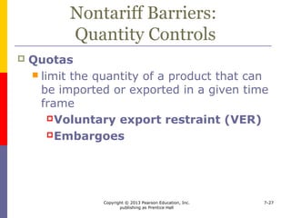 Copyright © 2013 Pearson Education, Inc.
publishing as Prentice Hall
7-27
Nontariff Barriers:
Quantity Controls
 “Buy local” legislation
 Standards and labels
 Specific permission requirements
 import or export license
 Administrative delays
 Reciprocal requirements
 Restrictions on services
 