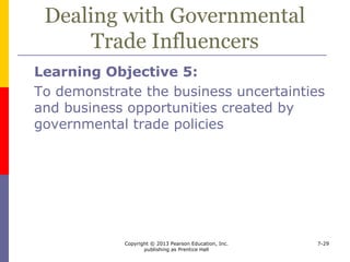 Copyright © 2013 Pearson Education, Inc.
publishing as Prentice Hall
7-29
Dealing with Governmental
Trade Influencers
 Companies facing import competition can
 Move abroad
 Seek other market niches
 Make domestic output competitive
 Try to get protection
 
