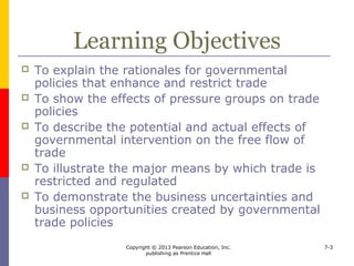 Copyright © 2013 Pearson Education, Inc.
publishing as Prentice Hall
7-3
Introduction
 Protectionism - policies that
 affect the ability of foreign producers to
compete in your home market
 limit or enhance your company’s ability to sell
abroad or acquire needed foreign supplies
 