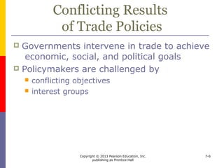 Copyright © 2013 Pearson Education, Inc.
publishing as Prentice Hall
7-6
The Role of Stakeholders
 Proposed policies on trade spark debate
 Stakeholders include
 Workers
 Owners
 Suppliers
 Local politicians
 Consumers usually don’t care
 