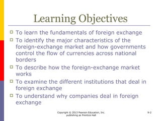 Copyright © 2013 Pearson Education, Inc.
publishing as Prentice Hall
9-2
Learning Objectives
 To learn the fundamentals of foreign exchange
 To identify the major characteristics of the
foreign-exchange market and how governments
control the flow of currencies across national
borders
 To describe how the foreign-exchange market
works
 To examine the different institutions that deal in
foreign exchange
 To understand why companies deal in foreign
exchange
 