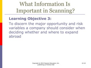 Copyright © 2013 Pearson Education, Inc.
publishing as Prentice Hall
12-10
What Information Is
Important in Scanning?
 Opportunities
 Sales expansion
 obsolescence and leapfrogging of products,
prices, income elasticity, substitution,
income equality, cultural factors and taste,
existence of a trading bloc
 Cost consideration
 labor, infrastructure, ease of transportation
and communications, governmental
incentives and disincentives
 