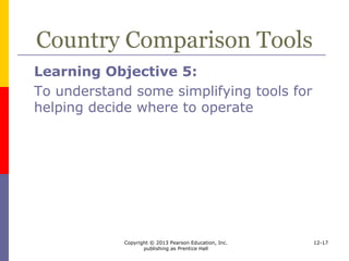 Copyright © 2013 Pearson Education, Inc.
publishing as Prentice Hall
12-17
Country Comparison Tools
 Analyzing data
 Grids
 may depict acceptable or unacceptable
conditions
 rank countries by important variables
 Matrices
 decide on indicators and weight them
 evaluate each country on the weighted
indicators
 