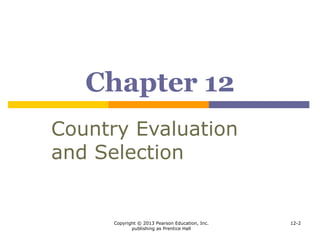Copyright © 2013 Pearson Education, Inc.
publishing as Prentice Hall
12-2
Learning Objectives
 To grasp company strategies for sequencing the
penetration of countries
 To see how scanning techniques can help managers both
limit geographic alternatives and consider otherwise
overlooked areas
 To discern the major opportunity and risk variables a
company should consider when deciding whether and
where to expand abroad
 To know the methods and problems of collecting and
comparing international information
 To understand some simplifying tools for helping decide
where to operate
 To consider how companies allocate emphasis among the
countries where they operate
 To comprehend why location decisions do not necessarily
compare different countries’ possibilities
 