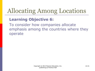 Copyright © 2013 Pearson Education, Inc.
publishing as Prentice Hall
12-21
Allocating Among Locations
 Allocating
 Complementary strategies for
international expansion
 Alternative gradual commitments
 Geographic diversification versus
concentration
 Reinvestment versus harvesting
 