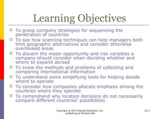Copyright © 2013 Pearson Education, Inc.
publishing as Prentice Hall
12-3
Introduction
 When making country selection decisions
companies must consider
 Where to locate sales, production, and
administrative and auxiliary services
 The sequence for entering different countries
 The portion of resources and efforts to allocate
to each country where they operate
 
