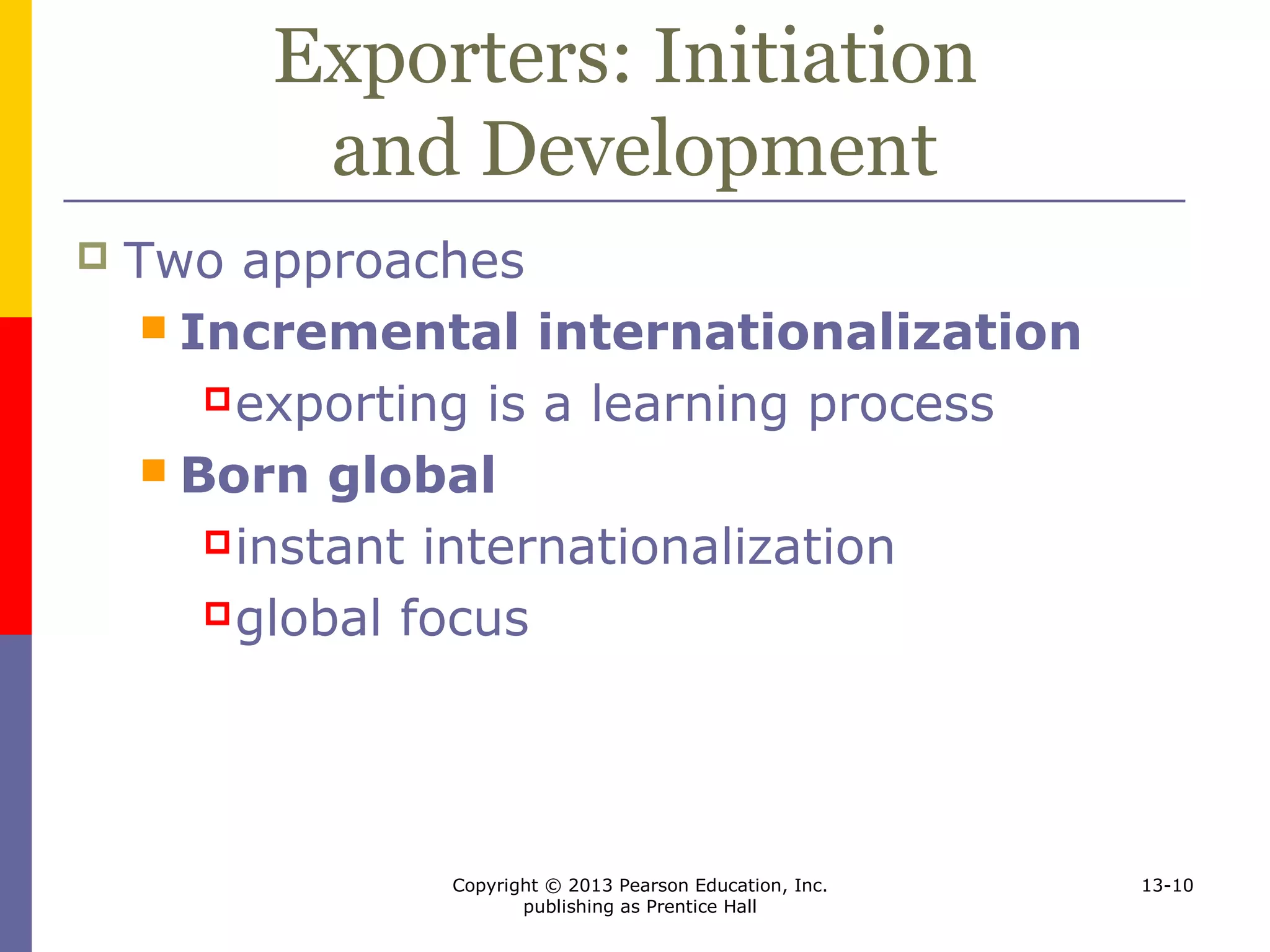 Copyright © 2013 Pearson Education, Inc.
publishing as Prentice Hall
13-10
Exporters: Initiation
and Development
 Two approaches
 Incremental internationalization
exporting is a learning process
 Born global
instant internationalization
global focus
 
