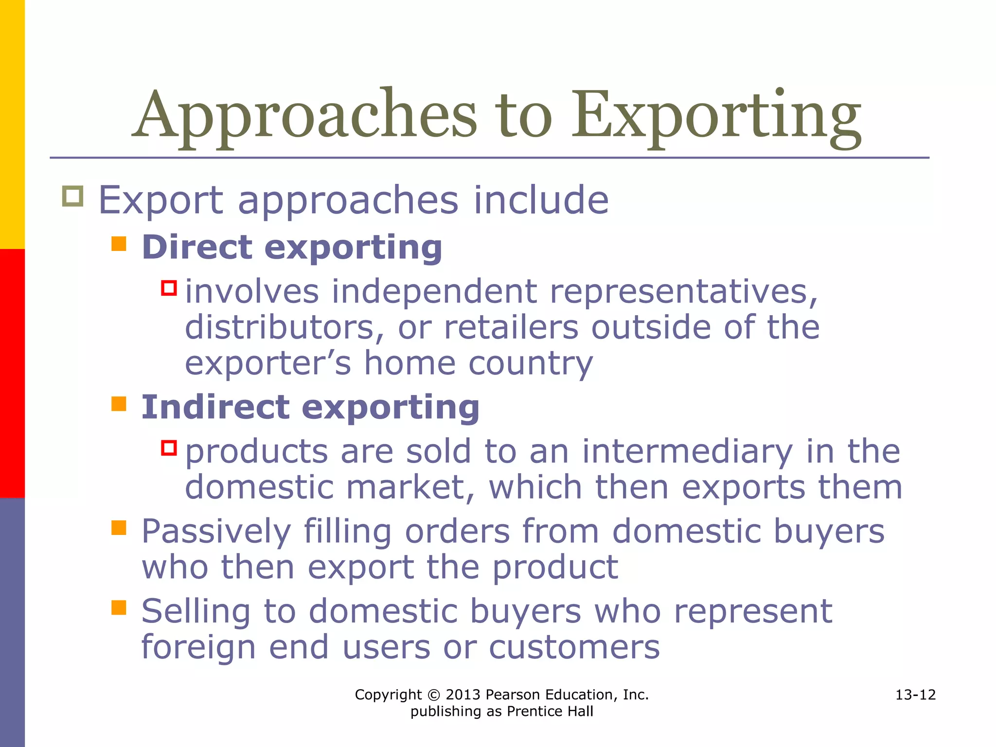 Copyright © 2013 Pearson Education, Inc.
publishing as Prentice Hall
13-12
Approaches to Exporting
 Export approaches include
 Direct exporting
 involves independent representatives,
distributors, or retailers outside of the
exporter’s home country
 Indirect exporting
 products are sold to an intermediary in the
domestic market, which then exports them
 Passively filling orders from domestic buyers
who then export the product
 Selling to domestic buyers who represent
foreign end users or customers
 