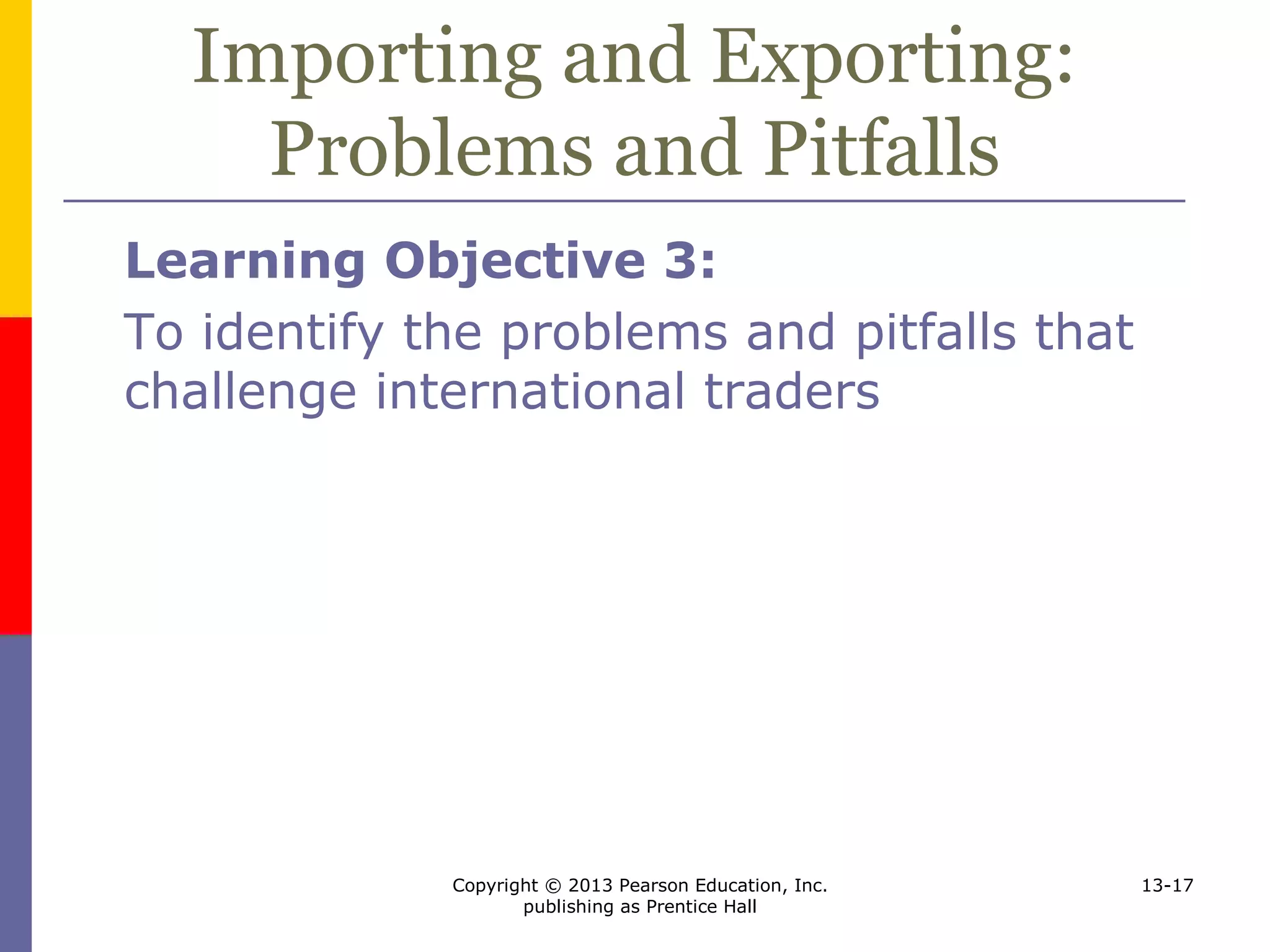 Copyright © 2013 Pearson Education, Inc.
publishing as Prentice Hall
13-17
Importing and Exporting:
Problems and Pitfalls
Learning Objective 3:
To identify the problems and pitfalls that
challenge international traders
 